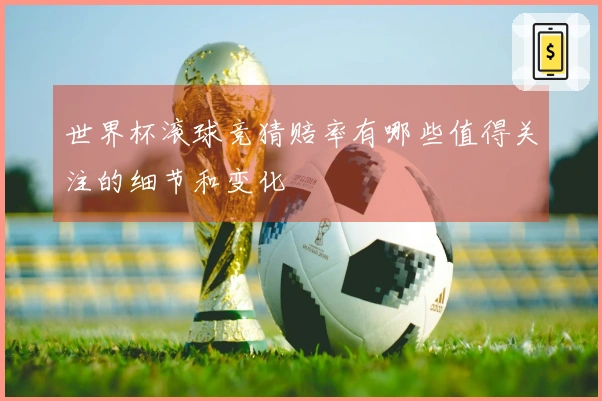 世界杯滚球竞猜赔率有哪些值得关注的细节和变化