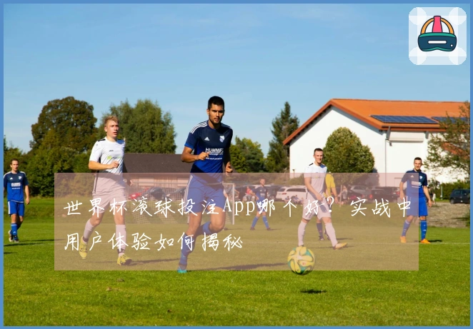 世界杯滚球投注App哪个好？实战中用户体验如何揭秘