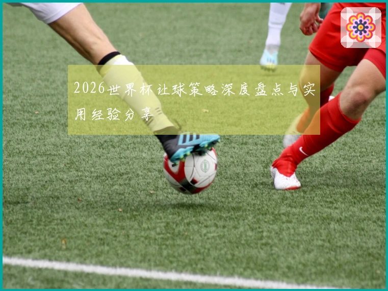2026世界杯让球策略深度盘点与实用经验分享